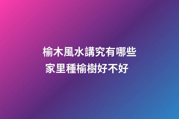 榆木風水講究有哪些 家里種榆樹好不好